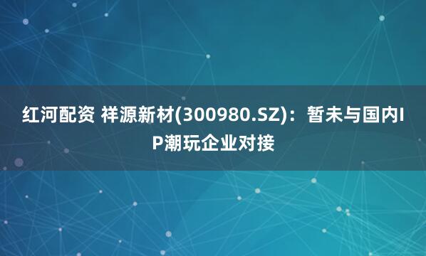 红河配资 祥源新材(300980.SZ)：暂未与国内IP潮玩企业对接