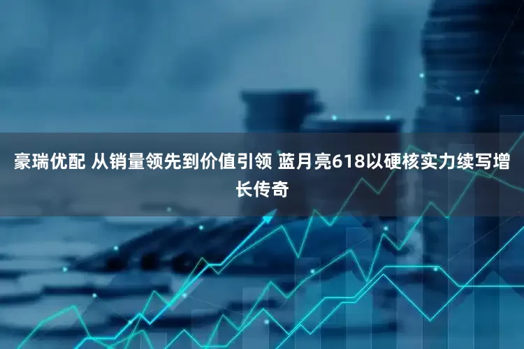 豪瑞优配 从销量领先到价值引领 蓝月亮618以硬核实力续写增长传奇