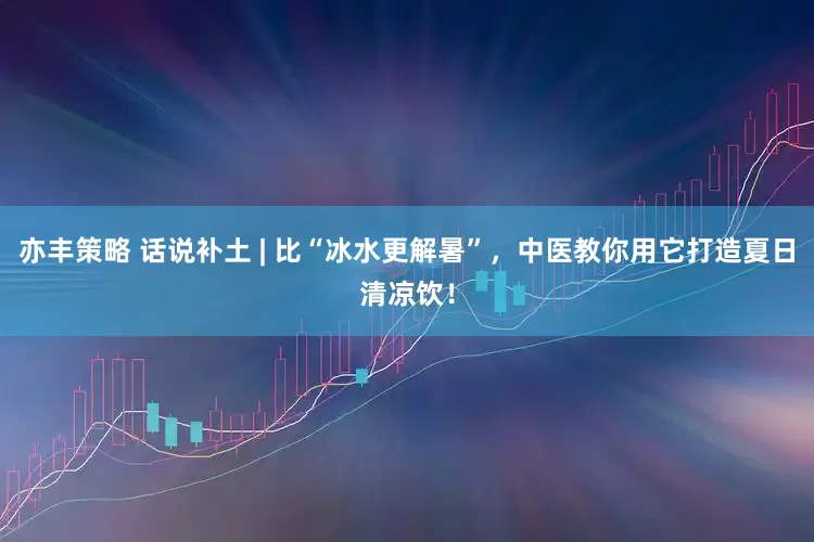 亦丰策略 话说补土 | 比“冰水更解暑”，中医教你用它打造夏日清凉饮！