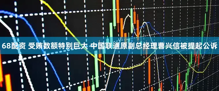 68配资 受贿数额特别巨大 中国联通原副总经理曹兴信被提起公诉