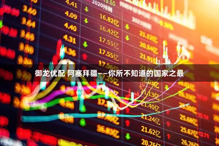 御龙优配 阿塞拜疆——你所不知道的国家之最