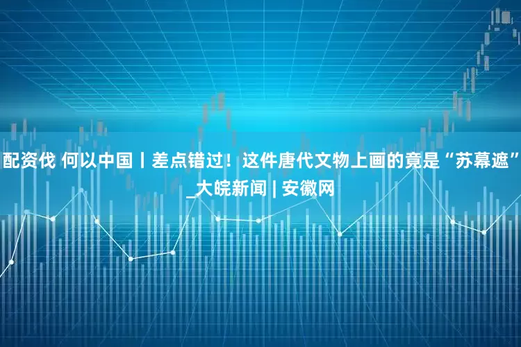 配资伐 何以中国丨差点错过！这件唐代文物上画的竟是“苏幕遮”_大皖新闻 | 安徽网