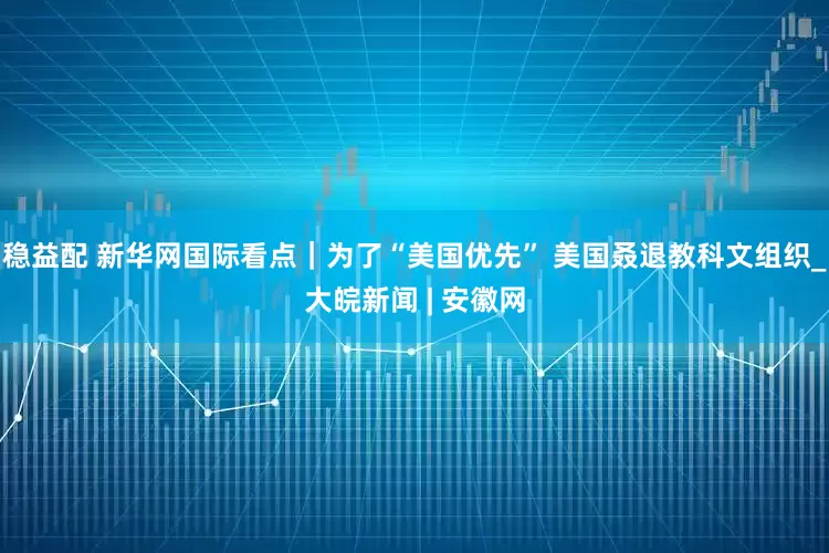 稳益配 新华网国际看点｜为了“美国优先” 美国叒退教科文组织_大皖新闻 | 安徽网