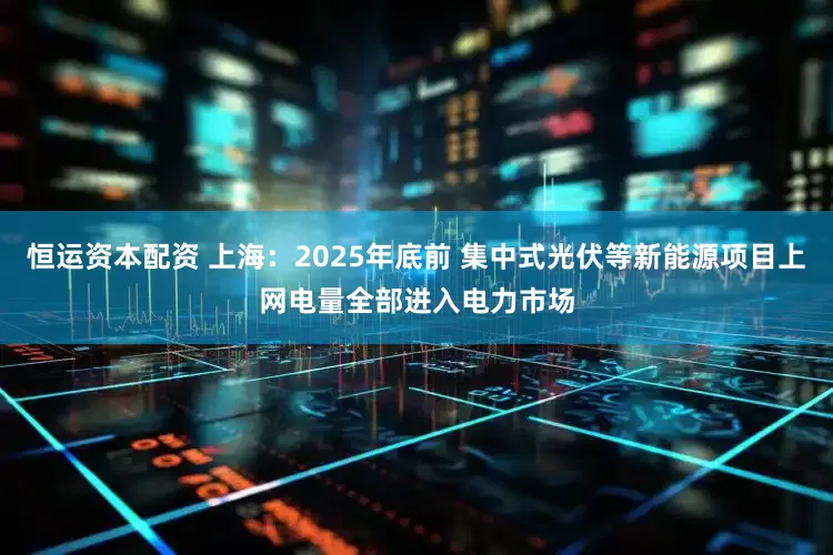 恒运资本配资 上海：2025年底前 集中式光伏等新能源项目上网电量全部进入电力市场