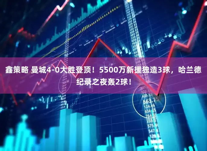 鑫策略 曼城4-0大胜登顶！5500万新援独造3球，哈兰德纪录之夜轰2球！