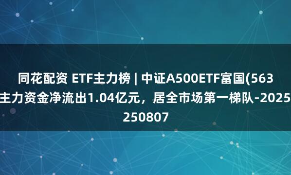 同花配资 ETF主力榜 | 中证A500ETF富国(563220)主力资金净流出1.04亿元，居全市场第一梯队-20250807