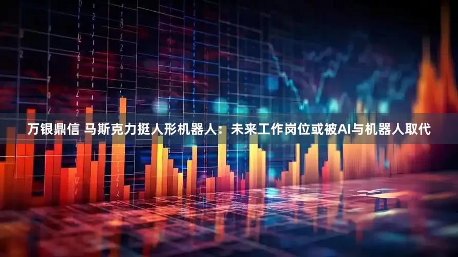 万银鼎信 马斯克力挺人形机器人：未来工作岗位或被AI与机器人取代