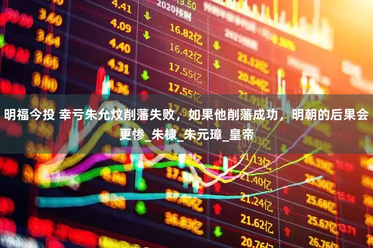 明福今投 幸亏朱允炆削藩失败，如果他削藩成功，明朝的后果会更惨_朱棣_朱元璋_皇帝