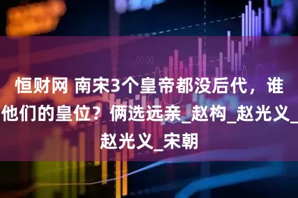 恒财网 南宋3个皇帝都没后代，谁接了他们的皇位？俩选远亲_赵构_赵光义_宋朝