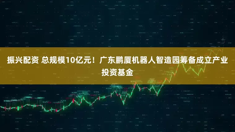 振兴配资 总规模10亿元！广东鹏厦机器人智造园筹备成立产业投资基金