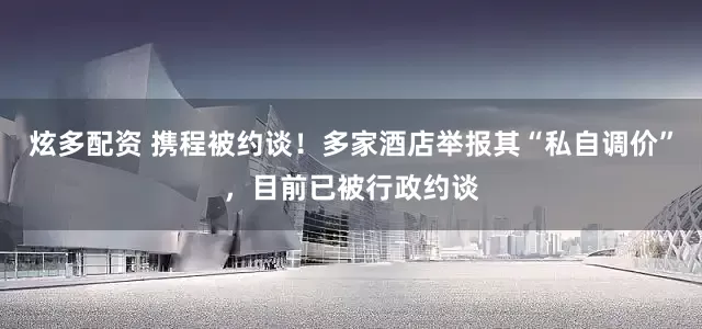 炫多配资 携程被约谈！多家酒店举报其“私自调价”，目前已被行政约谈
