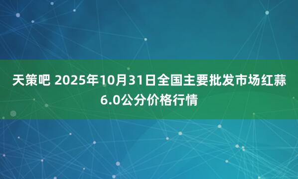 天策吧 2025年10月31日全国主要批发市场红蒜6.0公分价格行情