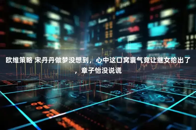 欧维策略 宋丹丹做梦没想到，心中这口窝囊气竟让继女给出了，章子怡没说谎