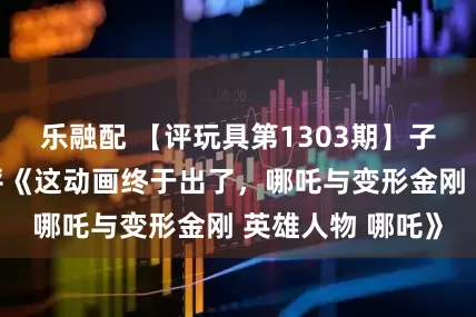 乐融配 【评玩具第1303期】子小天：蟹子测评《这动画终于出了，哪吒与变形金刚 英雄人物 哪吒》