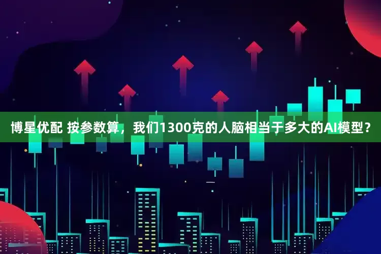 博星优配 按参数算，我们1300克的人脑相当于多大的AI模型？
