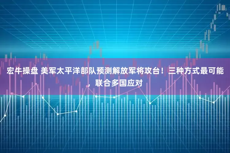 宏牛操盘 美军太平洋部队预测解放军将攻台！三种方式最可能，联合多国应对